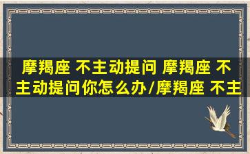 摩羯座 不主动提问 摩羯座 不主动提问你怎么办/摩羯座 不主动提问 摩羯座 不主动提问你怎么办-我的网站